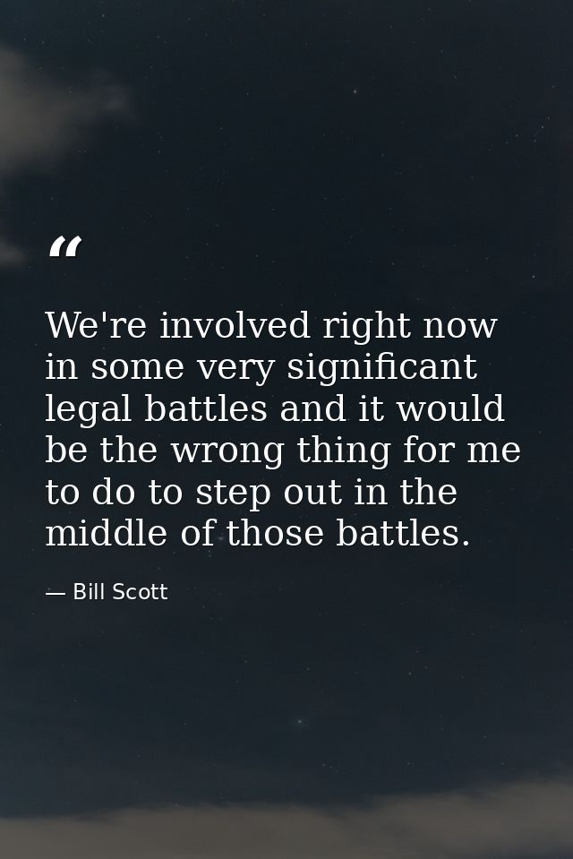We're involved right now in some very significant legal battles and it would be the wrong thing for me to do to step out — Bill Scott