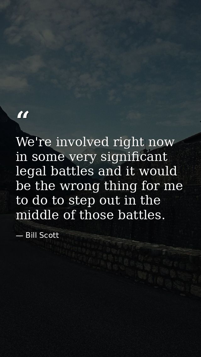 We're involved right now in some very significant legal battles and it would be the wrong thing for me to do to step out — Bill Scott