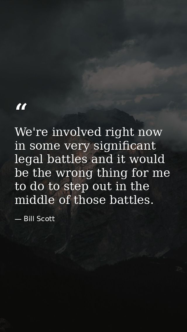 We're involved right now in some very significant legal battles and it would be the wrong thing for me to do to step out — Bill Scott