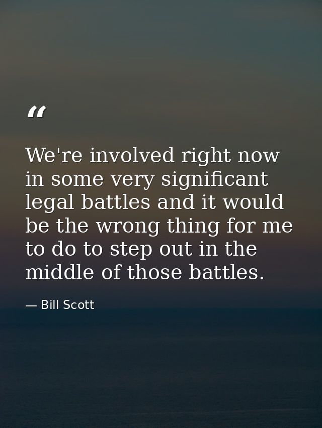 We're involved right now in some very significant legal battles and it would be the wrong thing for me to do to step out — Bill Scott