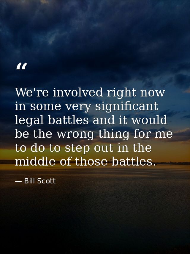 We're involved right now in some very significant legal battles and it would be the wrong thing for me to do to step out — Bill Scott