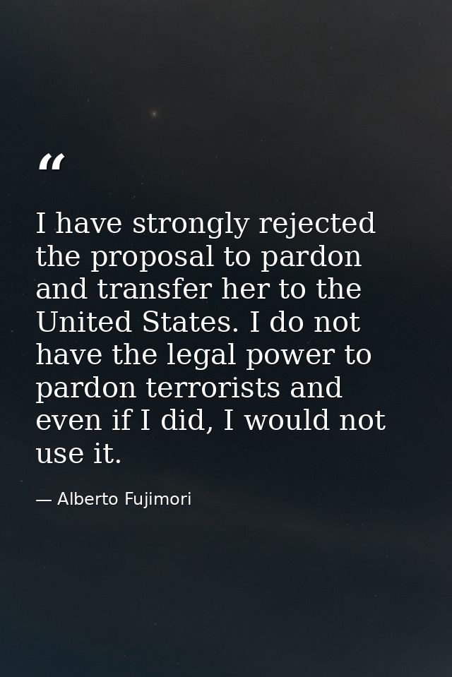 I have strongly rejected the proposal to pardon and transfer her to the United States. I do not have the legal power to  — Alberto Fujimori