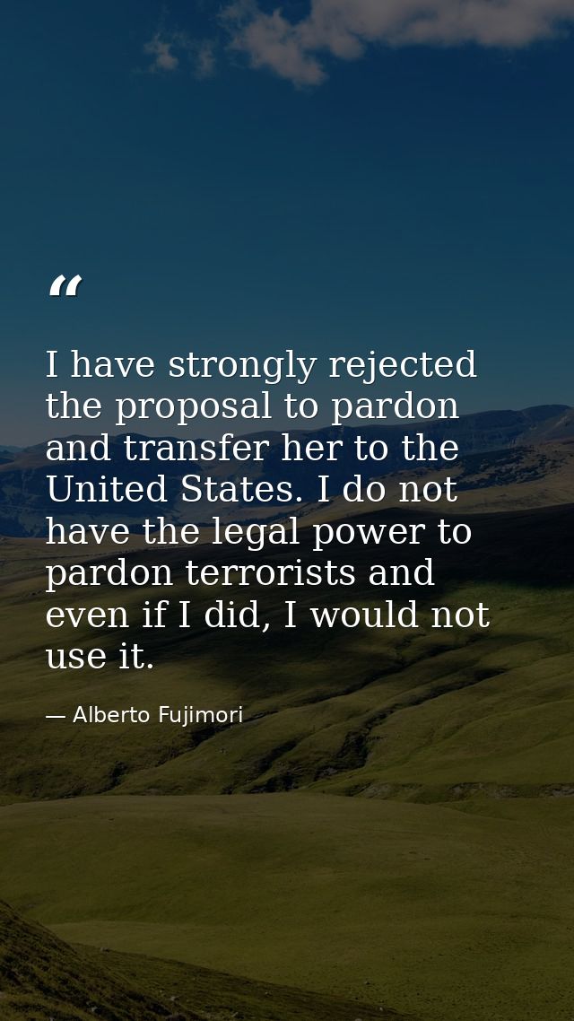 I have strongly rejected the proposal to pardon and transfer her to the United States. I do not have the legal power to  — Alberto Fujimori