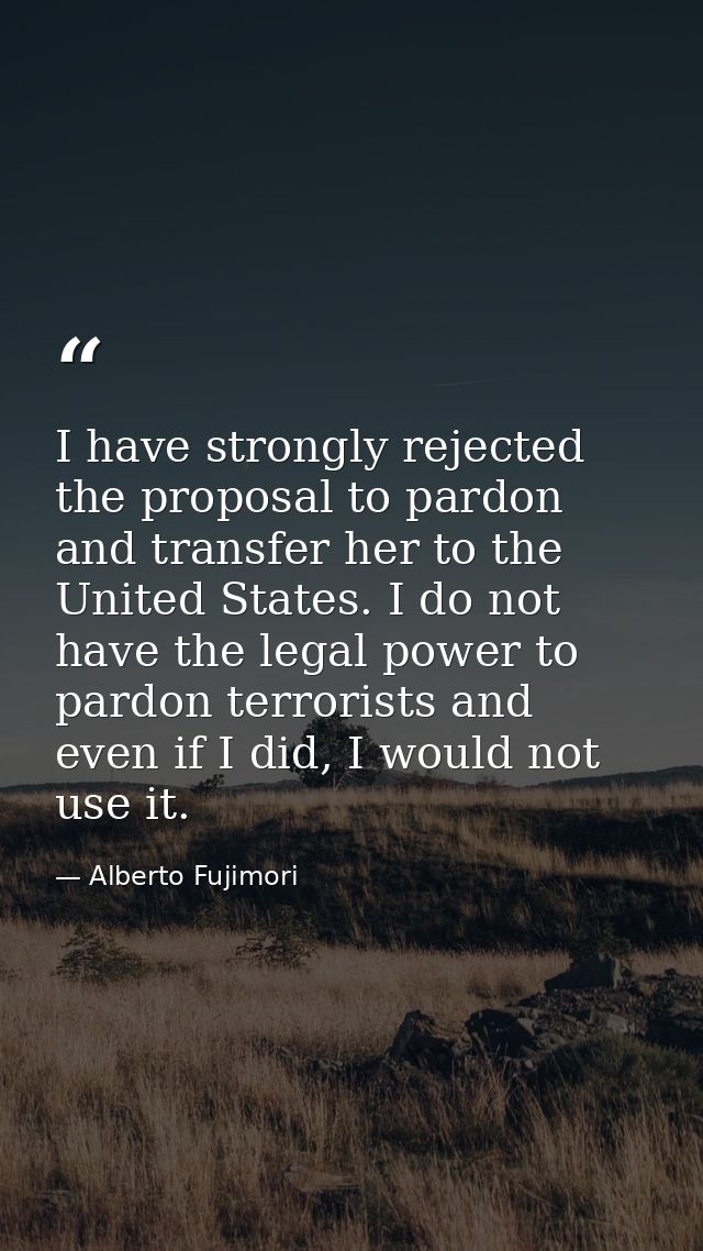 I have strongly rejected the proposal to pardon and transfer her to the United States. I do not have the legal power to  — Alberto Fujimori
