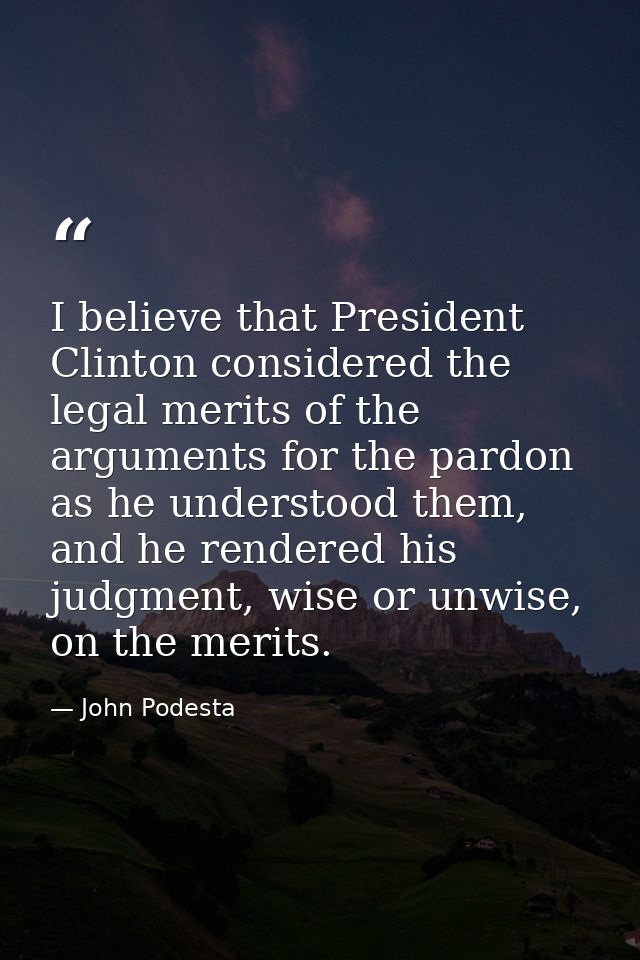 I believe that President Clinton considered the legal merits of the arguments for the pardon as he understood them, and  — John Podesta