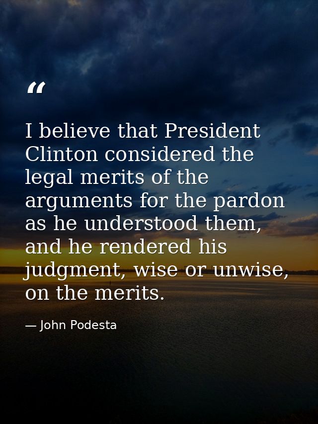 I believe that President Clinton considered the legal merits of the arguments for the pardon as he understood them, and  — John Podesta