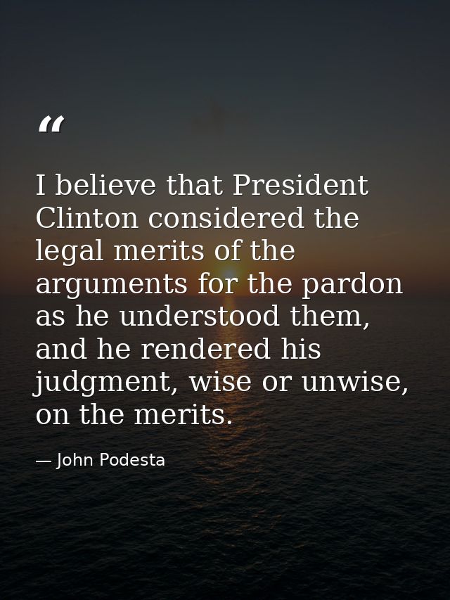 I believe that President Clinton considered the legal merits of the arguments for the pardon as he understood them, and  — John Podesta