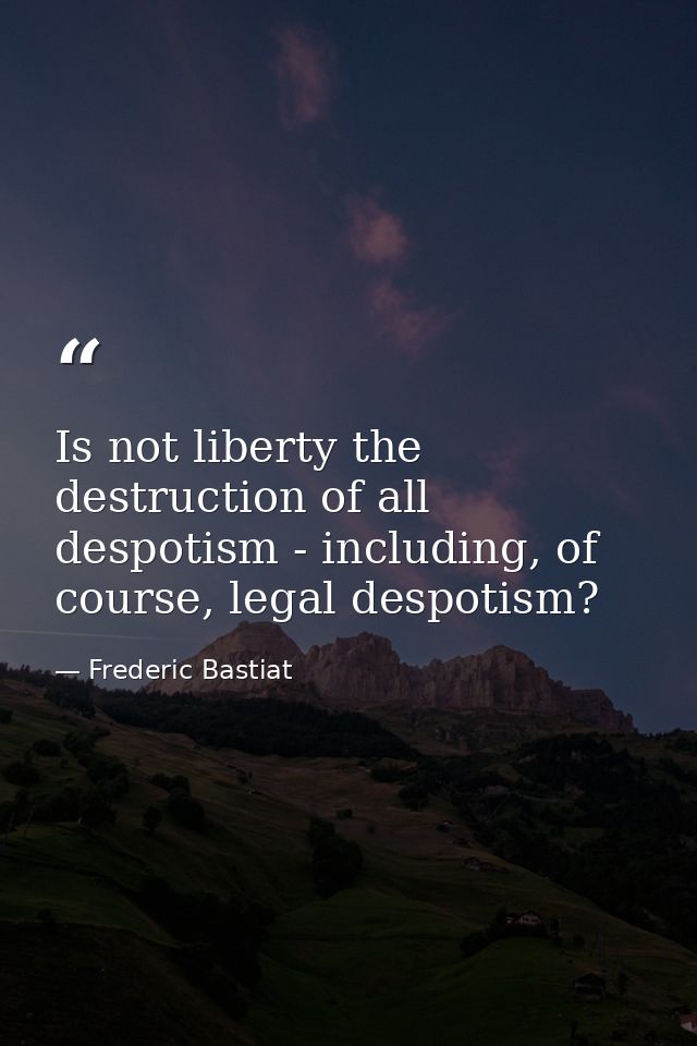 Is not liberty the destruction of all despotism - including, of course, legal despotism? — Frederic Bastiat
