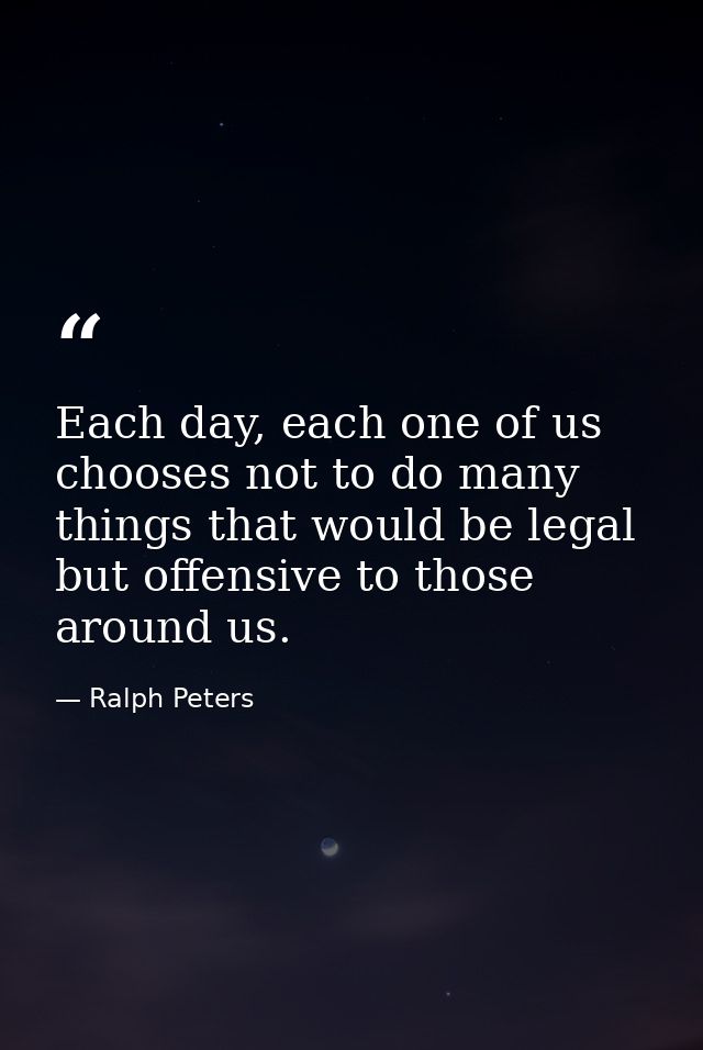 Each day, each one of us chooses not to do many things that would be legal but offensive to those around us. — Ralph Peters
