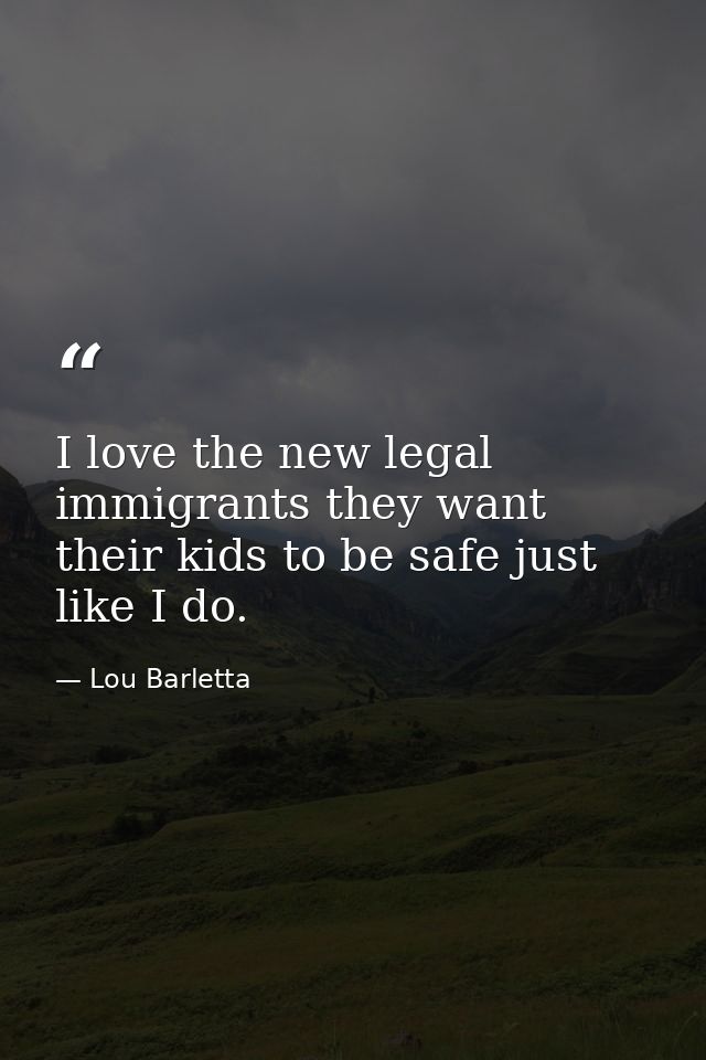 I love the new legal immigrants they want their kids to be safe just like I do. — Lou Barletta