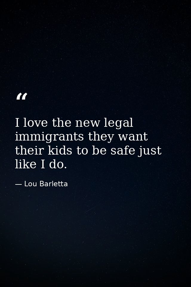 I love the new legal immigrants they want their kids to be safe just like I do. — Lou Barletta