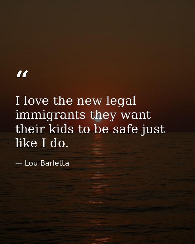 I love the new legal immigrants they want their kids to be safe just like I do. — Lou Barletta