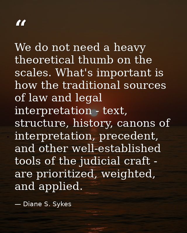 We do not need a heavy theoretical thumb on the scales. What's important is how the traditional sources of law and legal — Diane S. Sykes