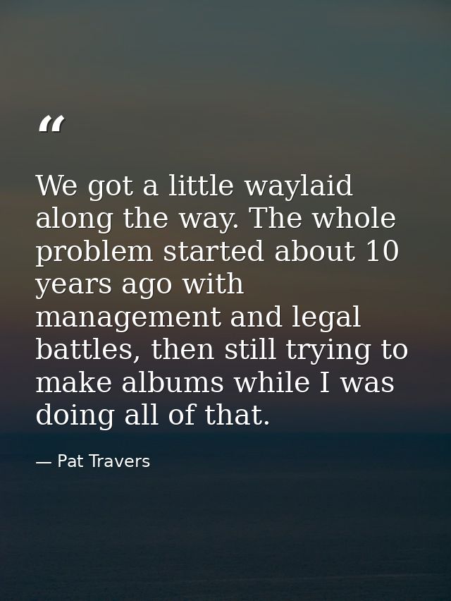 We got a little waylaid along the way. The whole problem started about 10 years ago with management and legal battles, t — Pat Travers