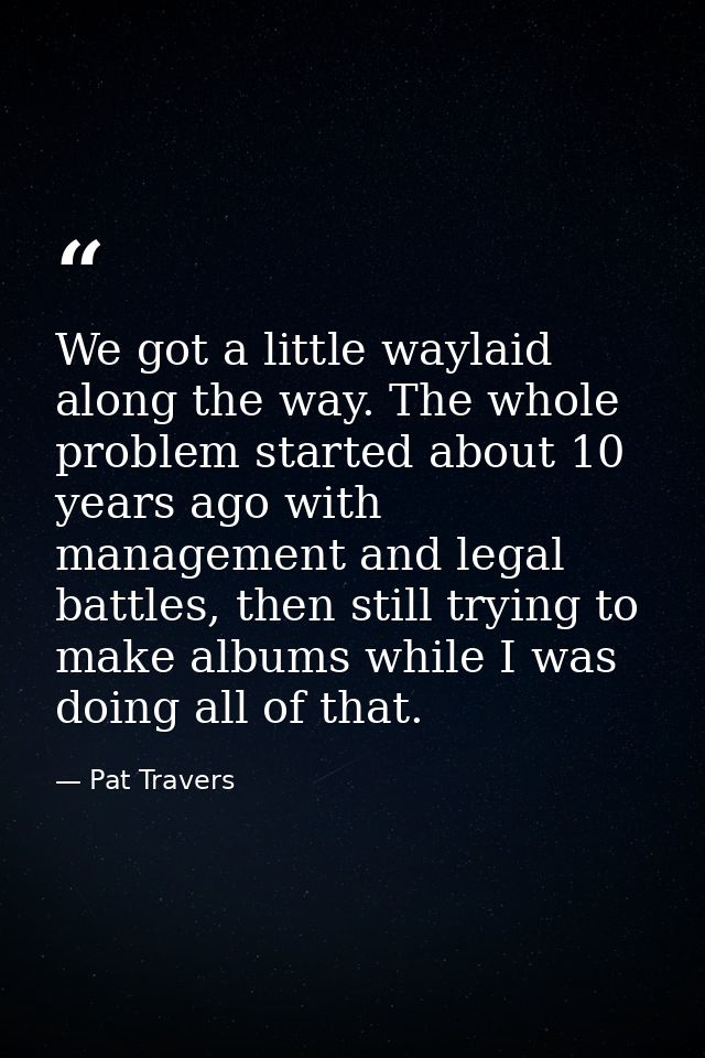 We got a little waylaid along the way. The whole problem started about 10 years ago with management and legal battles, t — Pat Travers