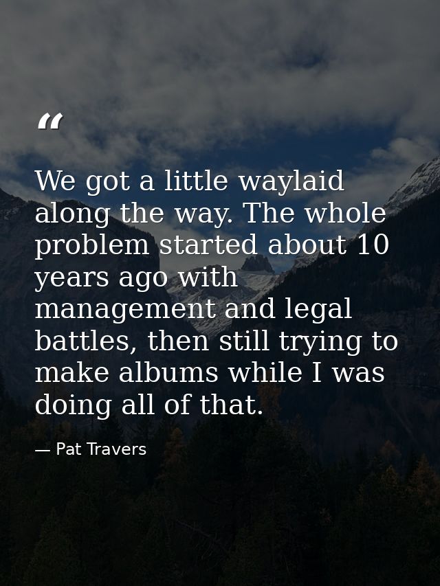 We got a little waylaid along the way. The whole problem started about 10 years ago with management and legal battles, t — Pat Travers