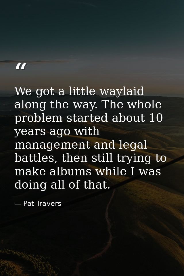 We got a little waylaid along the way. The whole problem started about 10 years ago with management and legal battles, t — Pat Travers