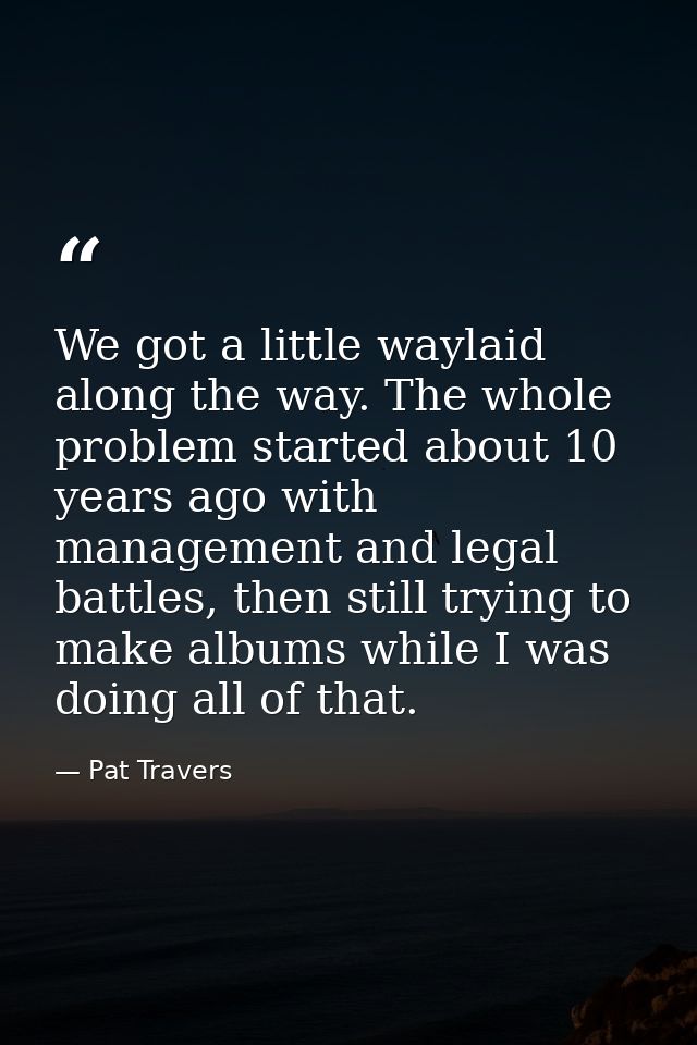 We got a little waylaid along the way. The whole problem started about 10 years ago with management and legal battles, t — Pat Travers