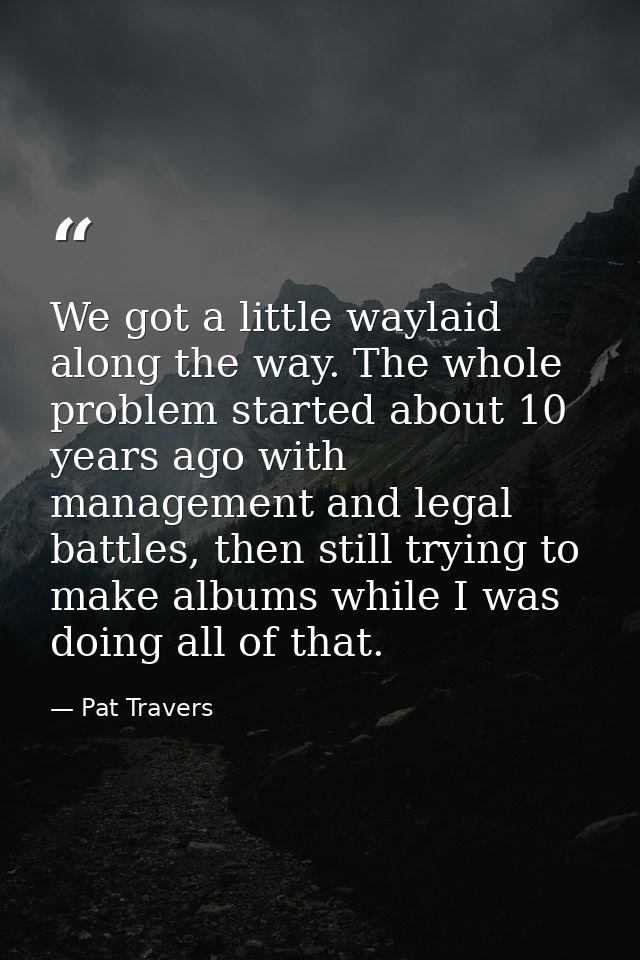 We got a little waylaid along the way. The whole problem started about 10 years ago with management and legal battles, t — Pat Travers