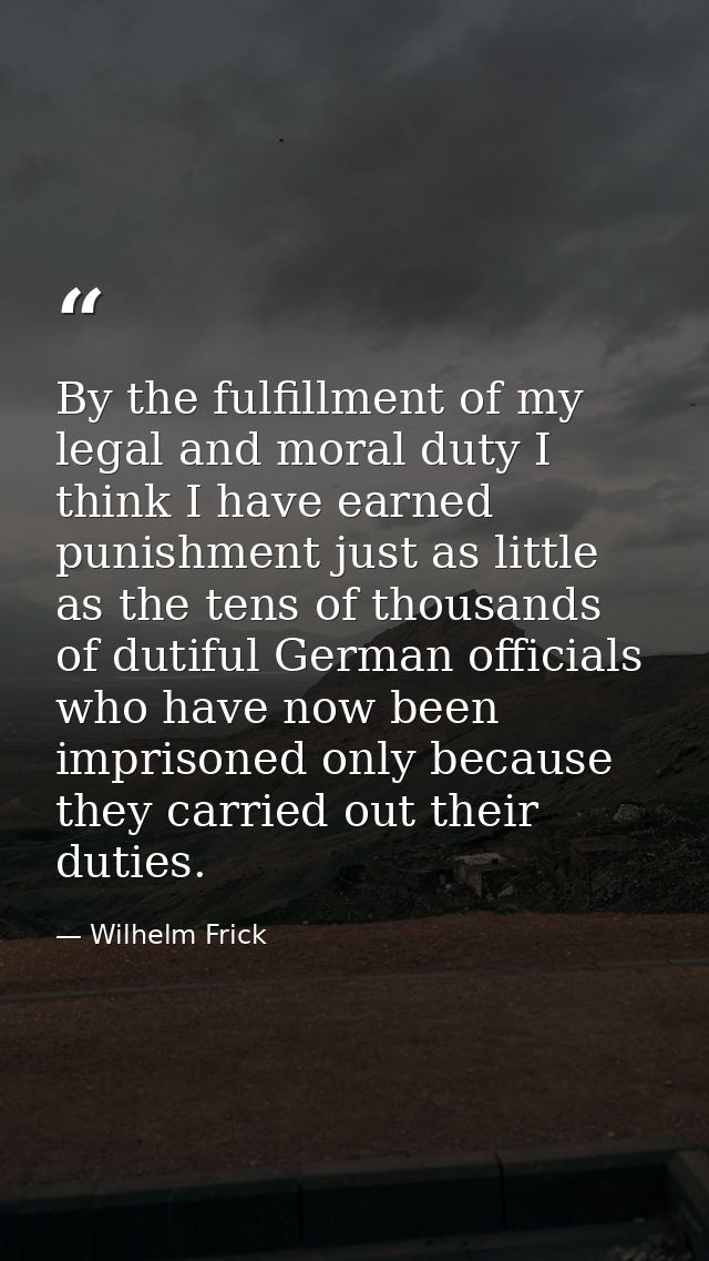By the fulfillment of my legal and moral duty I think I have earned punishment just as little as the tens of thousands o — Wilhelm Frick