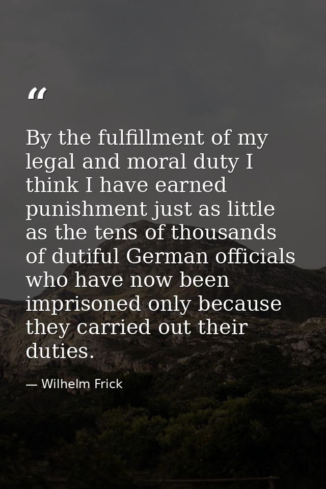 By the fulfillment of my legal and moral duty I think I have earned punishment just as little as the tens of thousands o — Wilhelm Frick