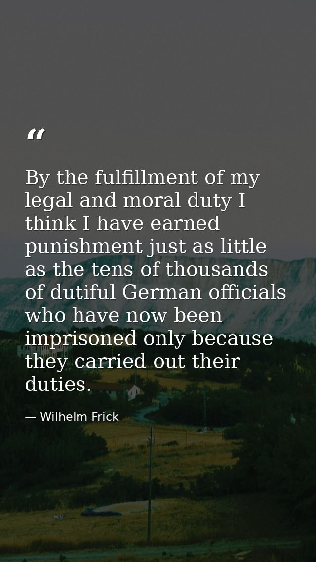 By the fulfillment of my legal and moral duty I think I have earned punishment just as little as the tens of thousands o — Wilhelm Frick