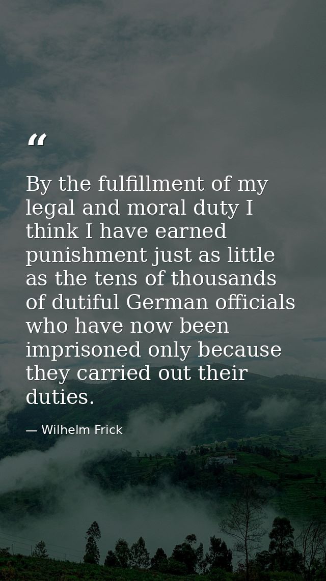 By the fulfillment of my legal and moral duty I think I have earned punishment just as little as the tens of thousands o — Wilhelm Frick