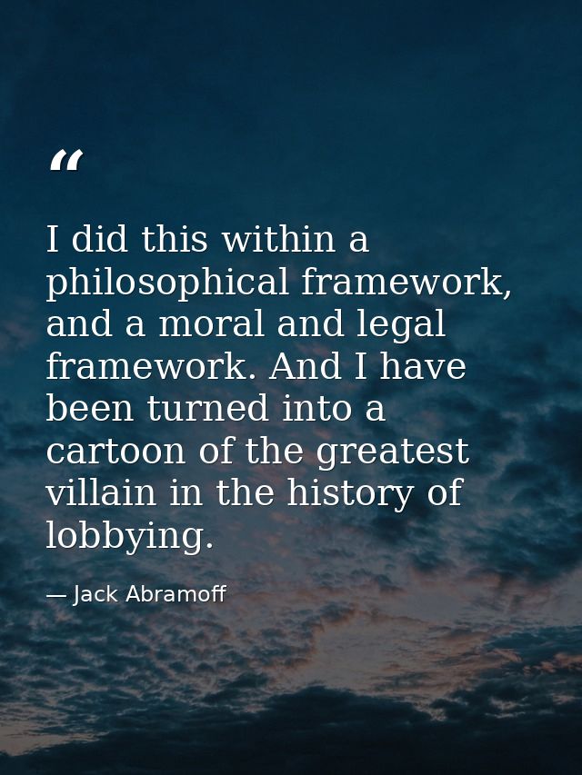I did this within a philosophical framework, and a moral and legal framework. And I have been turned into a cartoon of t — Jack Abramoff