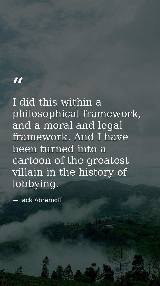 I did this within a philosophical framework, and a moral and legal framework. And I have been turned into a cartoon of t — Jack Abramoff
