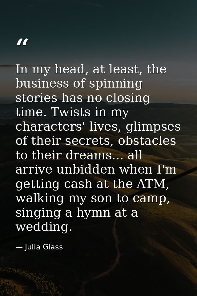 In my head, at least, the business of spinning stories has no closing time. Twists in my characters' lives, glimpses of  — Julia Glass