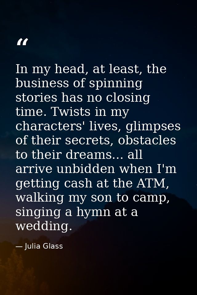 In my head, at least, the business of spinning stories has no closing time. Twists in my characters' lives, glimpses of  — Julia Glass