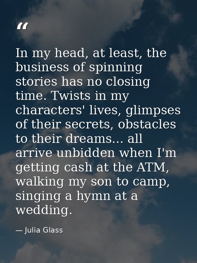 In my head, at least, the business of spinning stories has no closing time. Twists in my characters' lives, glimpses of  — Julia Glass