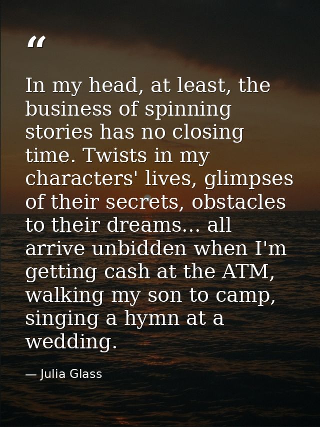 In my head, at least, the business of spinning stories has no closing time. Twists in my characters' lives, glimpses of  — Julia Glass