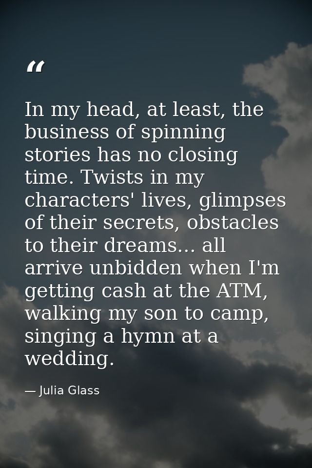 In my head, at least, the business of spinning stories has no closing time. Twists in my characters' lives, glimpses of  — Julia Glass