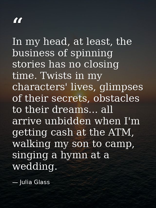 In my head, at least, the business of spinning stories has no closing time. Twists in my characters' lives, glimpses of  — Julia Glass