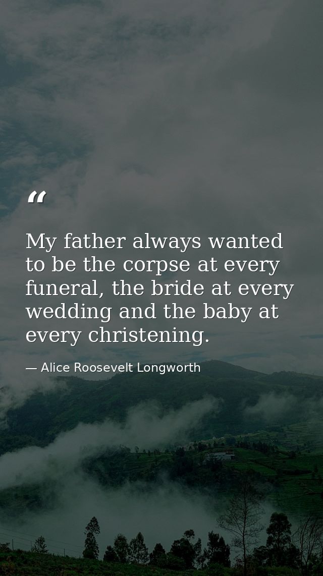 My father always wanted to be the corpse at every funeral, the bride at every wedding and the baby at every christening. — Alice Roosevelt Longworth