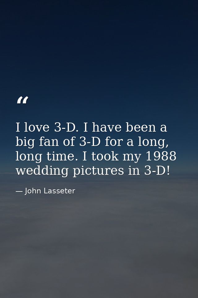 I love 3-D. I have been a big fan of 3-D for a long, long time. I took my 1988 wedding pictures in 3-D! — John Lasseter