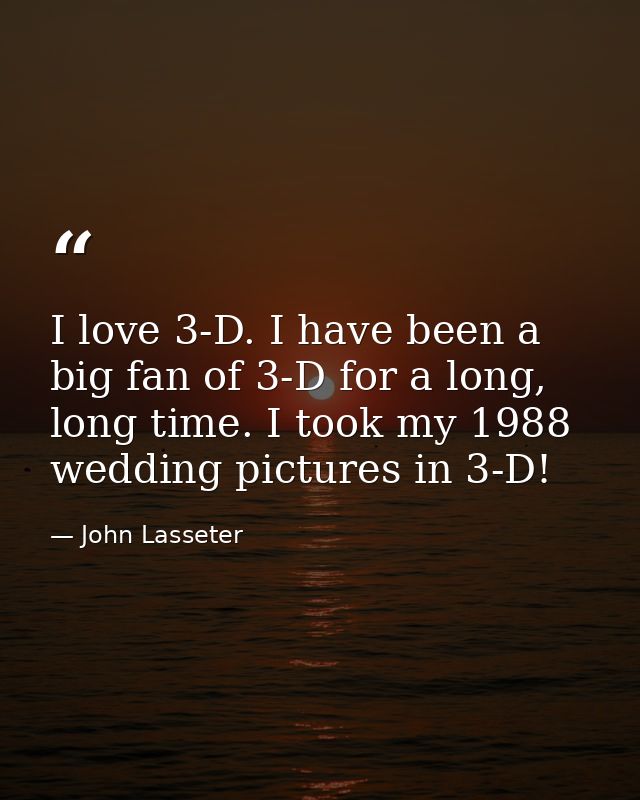 I love 3-D. I have been a big fan of 3-D for a long, long time. I took my 1988 wedding pictures in 3-D! — John Lasseter