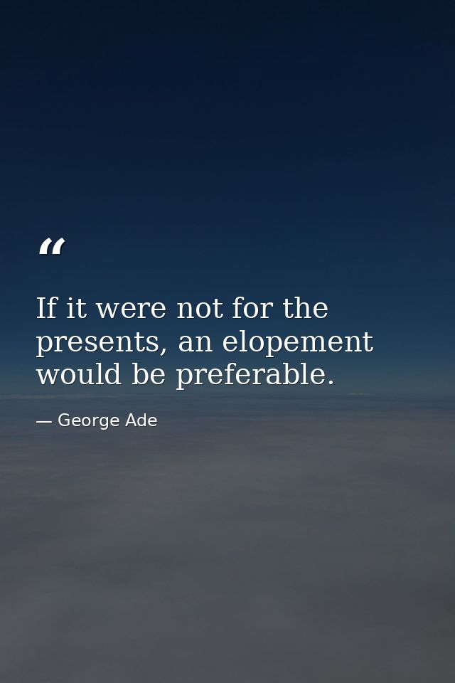 If it were not for the presents, an elopement would be preferable. — George Ade