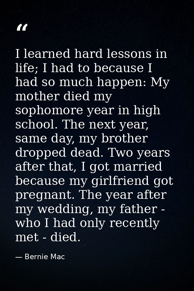 I learned hard lessons in life; I had to because I had so much happen: My mother died my sophomore year in high school.  — Bernie Mac