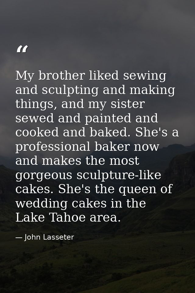 My brother liked sewing and sculpting and making things, and my sister sewed and painted and cooked and baked. She's a p — John Lasseter