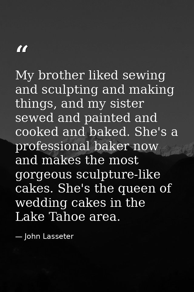 My brother liked sewing and sculpting and making things, and my sister sewed and painted and cooked and baked. She's a p — John Lasseter