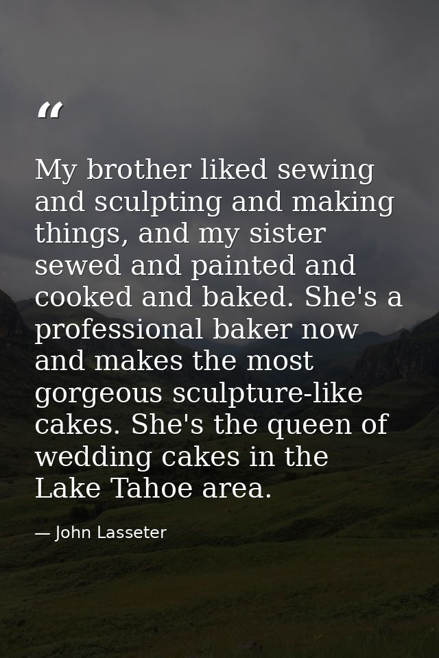 My brother liked sewing and sculpting and making things, and my sister sewed and painted and cooked and baked. She's a p — John Lasseter