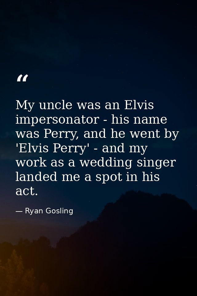 My uncle was an Elvis impersonator - his name was Perry, and he went by 'Elvis Perry' - and my work as a wedding singer  — Ryan Gosling
