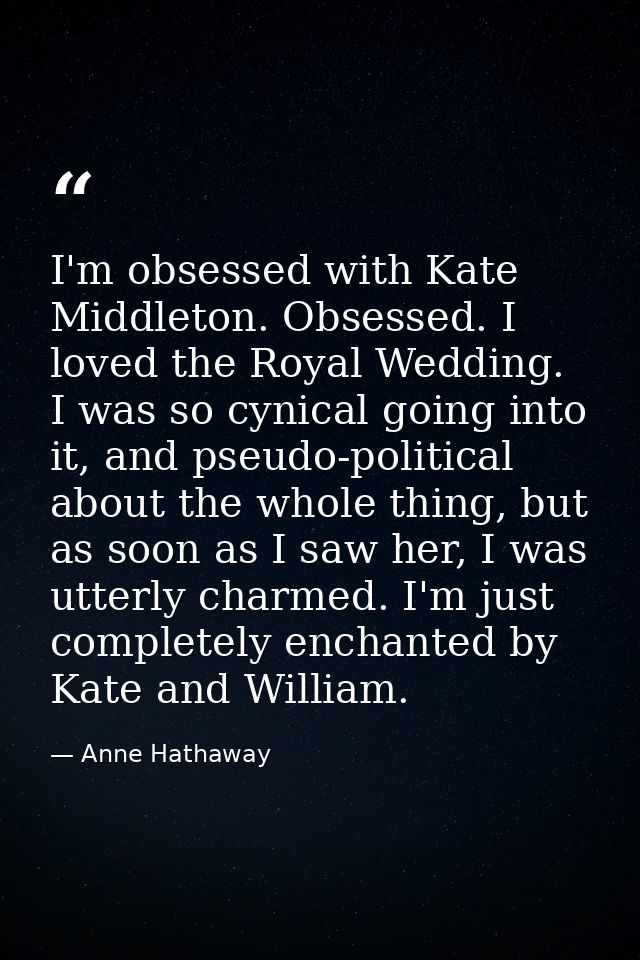 I'm obsessed with Kate Middleton. Obsessed. I loved the Royal Wedding. I was so cynical going into it, and pseudo-politi — Anne Hathaway