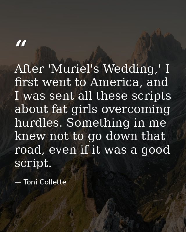 After 'Muriel's Wedding,' I first went to America, and I was sent all these scripts about fat girls overcoming hurdles.  — Toni Collette