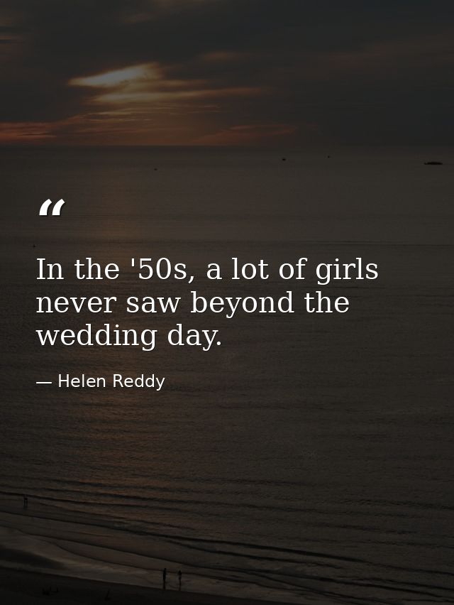 In the '50s, a lot of girls never saw beyond the wedding day. — Helen Reddy