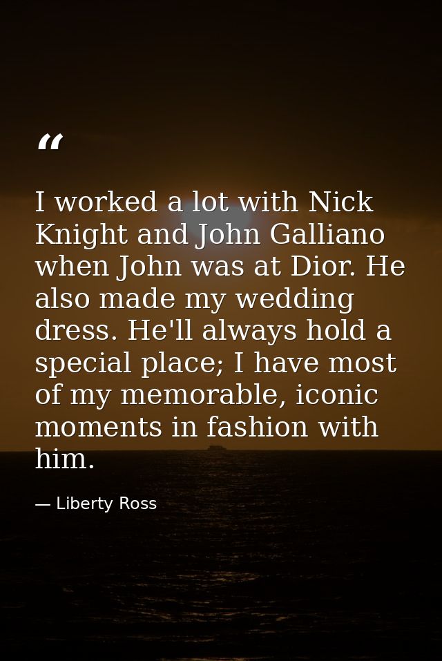 I worked a lot with Nick Knight and John Galliano when John was at Dior. He also made my wedding dress. He'll always hol — Liberty Ross