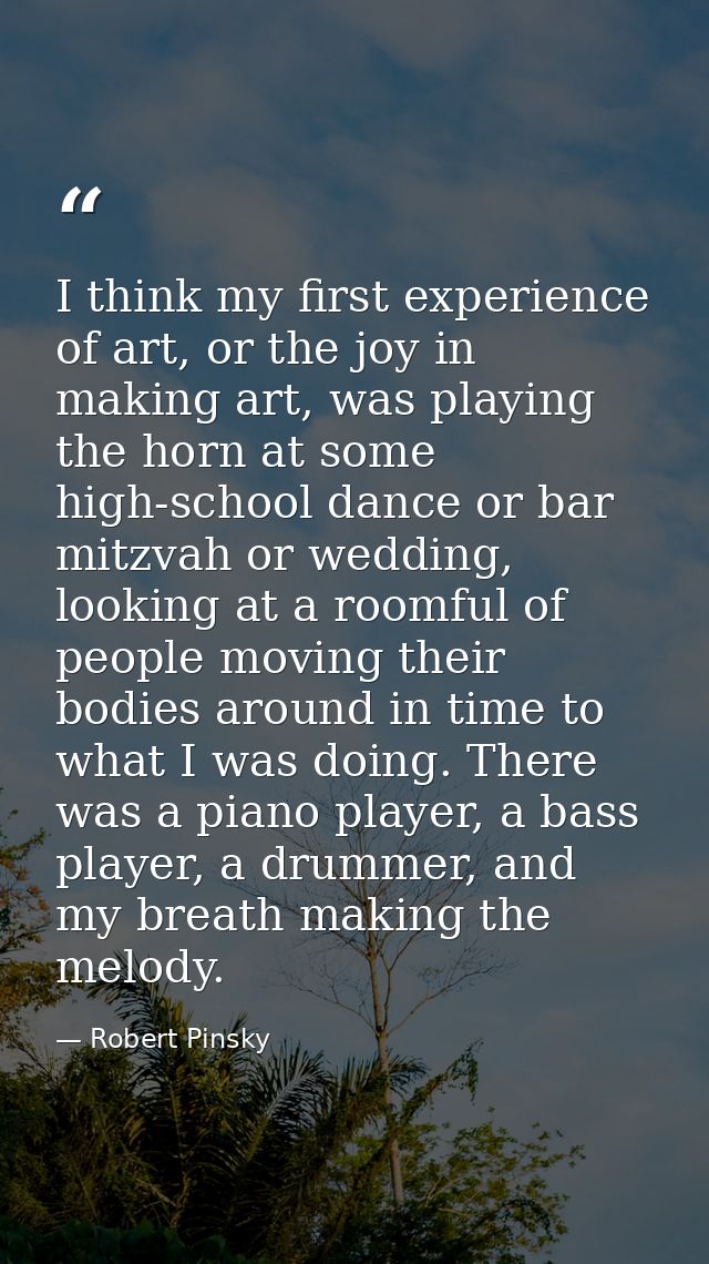 I think my first experience of art, or the joy in making art, was playing the horn at some high-school dance or bar mitz — Robert Pinsky