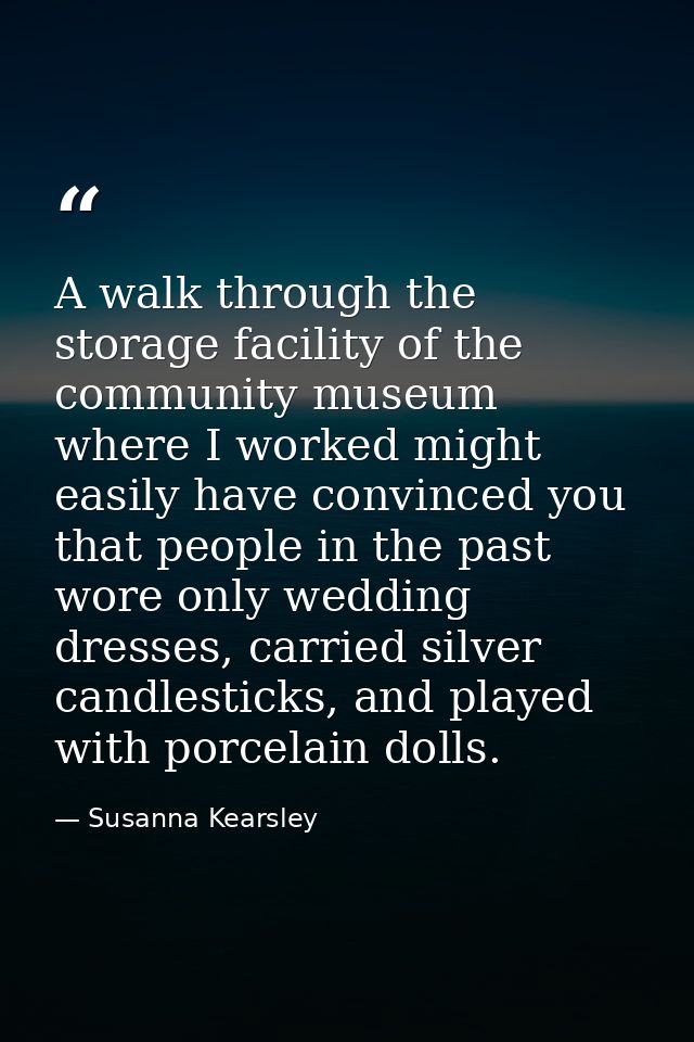 A walk through the storage facility of the community museum where I worked might easily have convinced you that people i — Susanna Kearsley